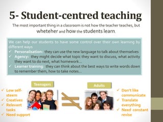 5- Student-centred teaching
The most important thing in a classroom is not how the teacher teaches, but
wheteher and how the students learn.
We can help our students to have some control over their own learning by
different ways
 Personalisation: they can use the new language to talk about themselves
 Agency: they might decide what topic they want to discuss, what activity
they want to do next, what homework…
 Learner training: they can think about the best ways to write words down
to remember them, how to take notes…
 Low self-
steem
 Creatives
 Relevant
tasks
 Need support
 Don’t like
communicate
 Translate
everything
 Need constant
revise
Teenagers Adults
 