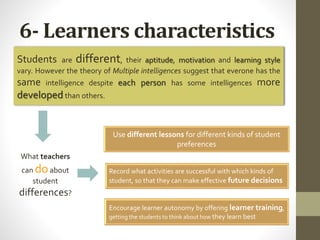 6- Learners characteristics
Students are different, their aptitude, motivation and learning style
vary. However the theory of Multiple intelligences suggest that everone has the
same intelligence despite each person has some intelligences more
developed than others.
What teachers
can doabout
student
differences?
Use different lessons for different kinds of student
preferences
Record what activities are successful with which kinds of
student, so that they can make effective future decisions
Encourage learner autonomy by offering learner training,
getting the students to think about how they learn best
 