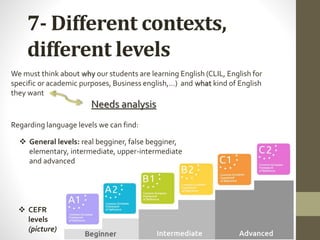 7- Different contexts,
different levels
 CEFR
levels
(picture)
 General levels: real begginer, false begginer,
elementary, intermediate, upper-intermediate
and advanced
We must think about why our students are learning English (CLIL, English for
specific or academic purposes, Business english,…) and what kind of English
they want
Needs analysis
Regarding language levels we can find:
 