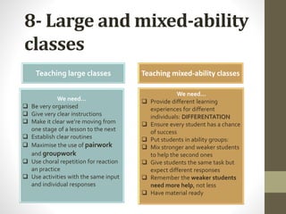 8- Large and mixed-ability
classes
Teaching large classes Teaching mixed-ability classes
We need…
 Be very organised
 Give very clear instructions
 Make it clear we’re moving from
one stage of a lesson to the next
 Establish clear routines
 Maximise the use of pairwork
and groupwork
 Use choral repetition for reaction
an practice
 Use activities with the same input
and individual responses
We need…
 Provide different learning
experiences for different
individuals: DIFFERENTATION
 Ensure every student has a chance
of success
 Put students in ability groups:
 Mix stronger and weaker students
to help the second ones
 Give students the same task but
expect different responses
 Remember the weaker students
need more help, not less
 Have material ready
 