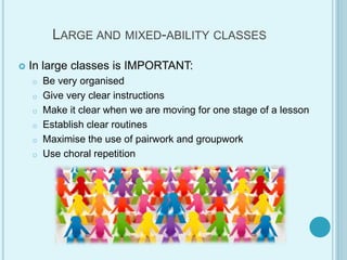LARGE AND MIXED-ABILITY CLASSES
 In large classes is IMPORTANT:
o Be very organised
o Give very clear instructions
o Make it clear when we are moving for one stage of a lesson
o Establish clear routines
o Maximise the use of pairwork and groupwork
o Use choral repetition
 