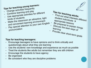 Tips for teaching teenagers:
- Encourage teenagers to have opinions and to think critically and
questioningly about what they are learning
- Use the students’ own knowledge and experience as much as posible
- Treat the students like adults but remember they are still children
- Encourage the students to have agency
- Be organised
- Be consistent whe they are discipline problems
 