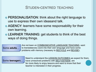 STUDEN-CENTRED TEACHING
 PERSONALISATION: think about the right language to
use to express their own ideasand talk.
 AGENCY: learners have some responsability for their
own learning.
 LEARNER TRAINING: get students to think of the best
ways of doing things.
Some adults…
Are not keen on COMMUNICATIVE LANGUAGE TEACHING, want
to translateevery word into their own language and have some
problems with memory (necesary to RECYCLE and REVISE).
Some teenagers…
Need to understand the LESSON OUTCOMES we expect for them,
have unresolved problems with SELF-ESTEEM, are
far more likely to enjoy lessons and want to know that their
teacher is interested in their progress.
 