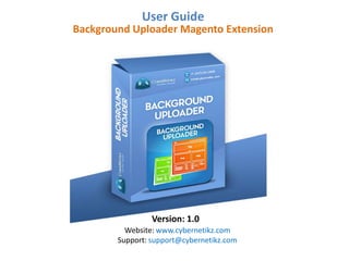User Guide 
Magento Extension 
Background Uploader 
Version: 0.3.0 
Website: www.cybernetikz.com 
Support: support@cybernetikz.com 
Phone: +1-347-261-2888 
 