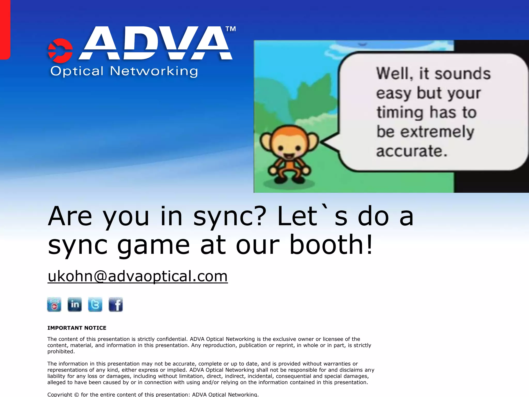 Are you in sync? Let`s do a
sync game at our booth!
ukohn@advaoptical.com

IMPORTANT NOTICE
The content of this presentation is strictly confidential. ADVA Optical Networking is the exclusive owner or licensee of the
content, material, and information in this presentation. Any reproduction, publication or reprint, in whole or in part, is strictly
prohibited.
The information in this presentation may not be accurate, complete or up to date, and is provided without warranties or
representations of any kind, either express or implied. ADVA Optical Networking shall not be responsible for and disclaims any
liability for any loss or damages, including without limitation, direct, indirect, incidental, consequential and special damages,
alleged to have been caused by or in connection with using and/or relying on the information contained in this presentation.
Copyright © for the entire content of this presentation: ADVA Optical Networking.

 