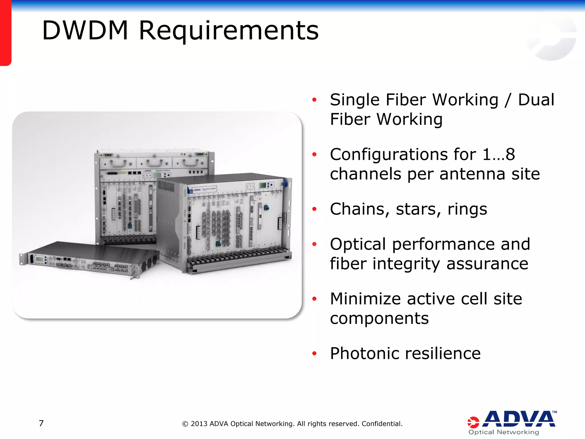 DWDM Requirements
• Single Fiber Working / Dual
Fiber Working
• Configurations for 1…8
channels per antenna site
• Chains, stars, rings
• Optical performance and
fiber integrity assurance
• Minimize active cell site
components
• Photonic resilience

7

© 2013 ADVA Optical Networking. All rights reserved. Confidential.

 