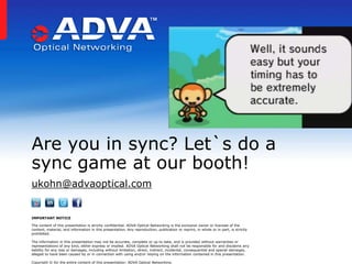 Are you in sync? Let`s do a
sync game at our booth!
ukohn@advaoptical.com

IMPORTANT NOTICE
The content of this presentation is strictly confidential. ADVA Optical Networking is the exclusive owner or licensee of the
content, material, and information in this presentation. Any reproduction, publication or reprint, in whole or in part, is strictly
prohibited.
The information in this presentation may not be accurate, complete or up to date, and is provided without warranties or
representations of any kind, either express or implied. ADVA Optical Networking shall not be responsible for and disclaims any
liability for any loss or damages, including without limitation, direct, indirect, incidental, consequential and special damages,
alleged to have been caused by or in connection with using and/or relying on the information contained in this presentation.
Copyright © for the entire content of this presentation: ADVA Optical Networking.

 