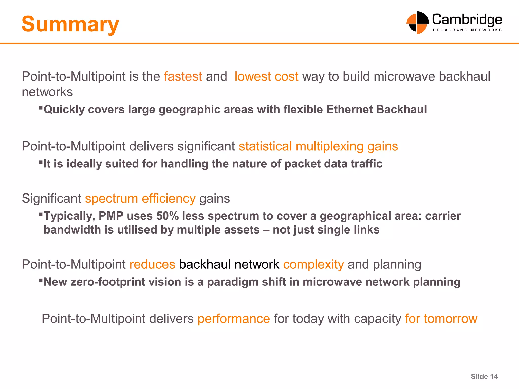 Slide 14
Summary
Point-to-Multipoint is the fastest and lowest cost way to build microwave backhaul
networks
Quickly covers large geographic areas with flexible Ethernet Backhaul
Point-to-Multipoint delivers significant statistical multiplexing gains
It is ideally suited for handling the nature of packet data traffic
Significant spectrum efficiency gains
Typically, PMP uses 50% less spectrum to cover a geographical area: carrier
bandwidth is utilised by multiple assets – not just single links
Point-to-Multipoint reduces backhaul network complexity and planning
New zero-footprint vision is a paradigm shift in microwave network planning
Point-to-Multipoint delivers performance for today with capacity for tomorrow
 
