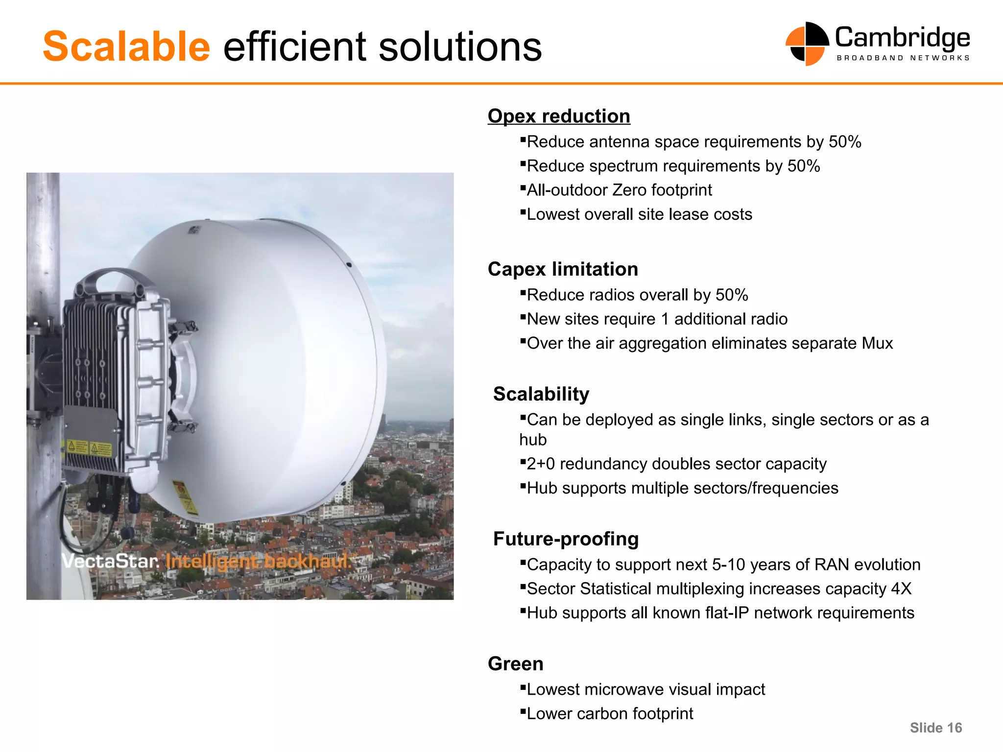 Slide 16
Scalable efficient solutions
Opex reduction
Reduce antenna space requirements by 50%
Reduce spectrum requirements by 50%
All-outdoor Zero footprint
Lowest overall site lease costs
Capex limitation
Reduce radios overall by 50%
New sites require 1 additional radio
Over the air aggregation eliminates separate Mux
Scalability
Can be deployed as single links, single sectors or as a
hub
2+0 redundancy doubles sector capacity
Hub supports multiple sectors/frequencies
Future-proofing
Capacity to support next 5-10 years of RAN evolution
Sector Statistical multiplexing increases capacity 4X
Hub supports all known flat-IP network requirements
Green
Lowest microwave visual impact
Lower carbon footprint
 