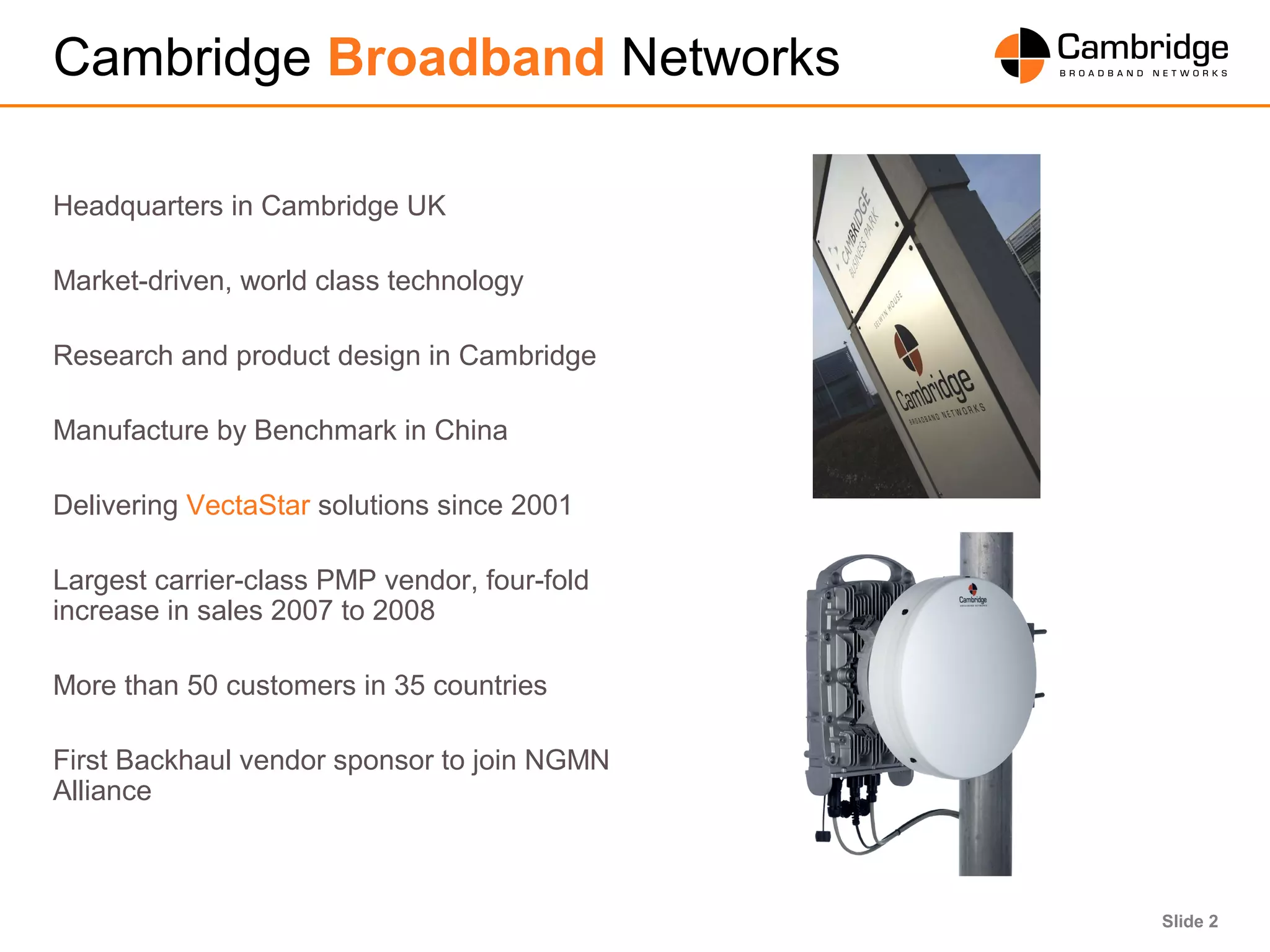 Slide 2
Cambridge Broadband Networks
Headquarters in Cambridge UK
Market-driven, world class technology
Research and product design in Cambridge
Manufacture by Benchmark in China
Delivering VectaStar solutions since 2001
Largest carrier-class PMP vendor, four-fold
increase in sales 2007 to 2008
More than 50 customers in 35 countries
First Backhaul vendor sponsor to join NGMN
Alliance
 