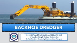 BACKHOE DREDGER
By : K DIBYAJYOTI MOHANTA and SIDHARTH DAS
M Tech Dredging & Harbour Engineering
Indian Maritime University Visakhapatnam Campus
 