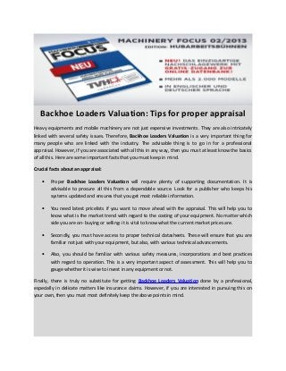 Backhoe Loaders Valuation: Tips for proper appraisal
Heavy equipments and mobile machinery are not just expensive investments. They are also intricately
linked with several safety issues. Therefore, Backhoe Loaders Valuation is a very important thing for
many people who are linked with the industry. The advisable thing is to go in for a professional
appraisal. However, if you are associated with all this in any way, then you must at least know the basics
of all this. Here are some important facts that you must keep in mind.
Crucial facts about an appraisal:
• Proper Backhoe Loaders Valuation will require plenty of supporting documentation. It is
advisable to procure all this from a dependable source. Look for a publisher who keeps his
systems updated and ensures that you get most reliable information.
• You need latest pricelists if you want to move ahead with the appraisal. This will help you to
know what is the market trend with regard to the costing of your equipment. No matter which
side you are on- buying or selling- it is vital to know what the current market prices are.
• Secondly, you must have access to proper technical datasheets. These will ensure that you are
familiar not just with your equipment, but also, with various technical advancements.
• Also, you should be familiar with various safety measures, incorporations and best practices
with regard to operation. This is a very important aspect of assessment. This will help you to
gauge whether it is wise to invest in any equipment or not.
Finally, there is truly no substitute for getting Backhoe Loaders Valuation done by a professional,
especially in delicate matters like insurance claims. However, if you are interested in pursuing this on
your own, then you must most definitely keep the above points in mind.
 
