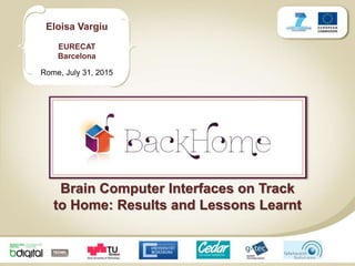 Eloisa Vargiu
EURECAT
Barcelona
Rome, July 31, 2015
Brain Computer Interfaces on Track
to Home: Results and Lessons Learnt
 