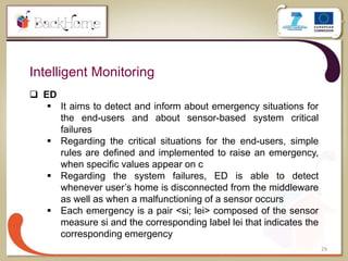 29
Intelligent Monitoring
 ED
 It aims to detect and inform about emergency situations for
the end-users and about sensor-based system critical
failures
 Regarding the critical situations for the end-users, simple
rules are defined and implemented to raise an emergency,
when specific values appear on c
 Regarding the system failures, ED is able to detect
whenever user’s home is disconnected from the middleware
as well as when a malfunctioning of a sensor occurs
 Each emergency is a pair <si; lei> composed of the sensor
measure si and the corresponding label lei that indicates the
corresponding emergency
 