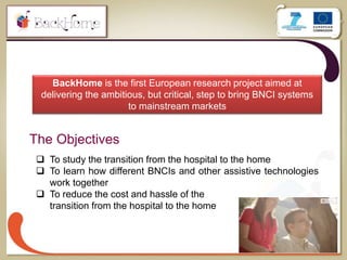 3
BackHome is the first European research project aimed at
delivering the ambitious, but critical, step to bring BNCI systems
to mainstream markets
The Objectives
 To study the transition from the hospital to the home
 To learn how different BNCIs and other assistive technologies
work together
 To reduce the cost and hassle of the
transition from the hospital to the home
 