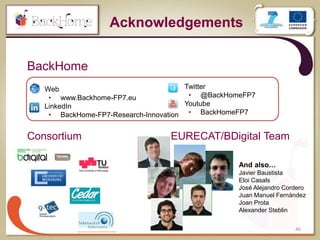 46
BackHome
Acknowledgements
 Web
• www.Backhome-FP7.eu
 LinkedIn
• BackHome-FP7-Research-Innovation
 Twitter
• @BackHomeFP7
 Youtube
• BackHomeFP7
Consortium EURECAT/BDigital Team
And also…
Javier Baustista
Eloi Casals
José Alejandro Cordero
Juan Manuel Fernández
Joan Prota
Alexander Steblin
 