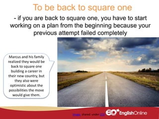 To be back to square one
- if you are back to square one, you have to start
working on a plan from the beginning because your
previous attempt failed completely
Image shared under CC0
Marcus and his family
realized they would be
back to square one
building a career in
their new country, but
they also were
optimistic about the
possibilities the move
would give them.
 