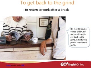 To get back to the grind
- to return to work after a break
Image shared under CC0
It’s nice to have a
coffee break, but
we should really
get back to the
grind. I still have a
pile of documents
to file.
 