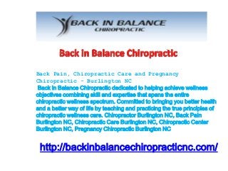Back Pain, Chiropractic Care and Pregnancy 
Chiropractic - Burlington NC 
Back in Balance Chiropractic dedicated to helping achieve wellness 
objectives combining skill and expertise that spans the entire 
chiropractic wellness spectrum. Committed to bringing you better health 
and a better way of life by teaching and practicing the true principles of 
chiropractic wellness care. Chiropractor Burlington NC, Back Pain 
Burlington NC, Chiropractic Care Burlington NC, Chiropractic Center 
Burlington NC, Pregnancy Chiropractic Burlington NC 
http://backinbalancechiropracticnc.com/ 
 