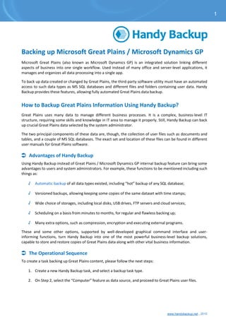 www.handybackup.net , 2015
Backing up Microsoft Great Plains / Microsoft Dynamics GP
Microsoft Great Plains (also known as Microsoft Dynamics GP) is an integrated solution linking different
aspects of business into one single workflow. Used instead of many office and server-level applications, it
manages and organizes all data processing into a single app.
To back up data created or changed by Great Plains, the third-party software utility must have an automated
access to such data types as MS SQL databases and different files and folders containing user data. Handy
Backup provides these features, allowing fully automated Great Plains data backup.
How to Backup Great Plains Information Using Handy Backup?
Great Plains uses many data to manage different business processes. It is a complex, business-level IT
structure, requiring some skills and knowledge in IT area to manage it properly. Still, Handy Backup can back
up crucial Great Plains data selected by the system administrator.
The two principal components of these data are, though, the collection of user files such as documents and
tables, and a couple of MS SQL databases. The exact set and location of these files can be found in different
user manuals for Great Plains software.
 Advantages of Handy Backup
Using Handy Backup instead of Great Plains / Microsoft Dynamics GP internal backup feature can bring some
advantages to users and system administrators. For example, these functions to be mentioned including such
things as:
√ Automatic backup of all data types existed, including “hot” backup of any SQL database;
√ Versioned backups, allowing keeping some copies of the same dataset with time stamps;
√ Wide choice of storages, including local disks, USB drives, FTP servers and cloud services;
√ Scheduling on a basis from minutes to months, for regular and flawless backing up;
√ Many extra options, such as compression, encryption and executing external programs.
These and some other options, supported by well-developed graphical command interface and user-
informing functions, turn Handy Backup into one of the most powerful business-level backup solutions,
capable to store and restore copies of Great Plains data along with other vital business information.
 The Operational Sequence
To create a task backing up Great Plains content, please follow the next steps:
1. Create a new Handy Backup task, and select a backup task type.
2. On Step 2, select the “Computer” feature as data source, and proceed to Great Plains user files.
1
 