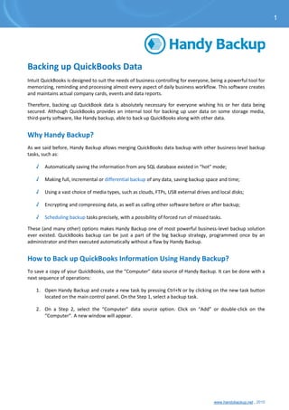 www.handybackup.net , 2015
Backing up QuickBooks Data
Intuit QuickBooks is designed to suit the needs of business controlling for everyone, being a powerful tool for
memorizing, reminding and processing almost every aspect of daily business workflow. This software creates
and maintains actual company cards, events and data reports.
Therefore, backing up QuickBook data is absolutely necessary for everyone wishing his or her data being
secured. Although QuickBooks provides an internal tool for backing up user data on some storage media,
third-party software, like Handy backup, able to back up QuickBooks along with other data.
Why Handy Backup?
As we said before, Handy Backup allows merging QuickBooks data backup with other business-level backup
tasks, such as:
√ Automatically saving the information from any SQL database existed in “hot” mode;
√ Making full, incremental or differential backup of any data, saving backup space and time;
√ Using a vast choice of media types, such as clouds, FTPs, USB external drives and local disks;
√ Encrypting and compressing data, as well as calling other software before or after backup;
√ Scheduling backup tasks precisely, with a possibility of forced run of missed tasks.
These (and many other) options makes Handy Backup one of most powerful business-level backup solution
ever existed. QuickBooks backup can be just a part of the big backup strategy, programmed once by an
administrator and then executed automatically without a flaw by Handy Backup.
How to Back up QuickBooks Information Using Handy Backup?
To save a copy of your QuickBooks, use the “Computer” data source of Handy Backup. It can be done with a
next sequence of operations:
1. Open Handy Backup and create a new task by pressing Ctrl+N or by clicking on the new task button
located on the main control panel. On the Step 1, select a backup task.
2. On a Step 2, select the “Computer” data source option. Click on “Add” or double-click on the
“Computer”. A new window will appear.
1
 