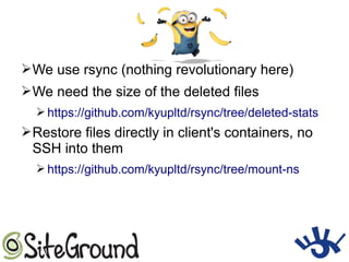 ➢We use rsync (nothing revolutionary here)
➢We need the size of the deleted files
➢ https://github.com/kyupltd/rsync/tree/deleted-stats
➢Restore files directly in client's containers, no
SSH into them
➢ https://github.com/kyupltd/rsync/tree/mount-ns
 
