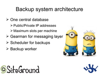 Backup system architecture
➢ One central database
➢ Public/Private IP addresses
➢ Maximum slots per machine
➢ Gearman for messaging layer
➢ Scheduler for backups
➢ Backup worker
 