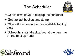 The Scheduler
➢ Check if we have to backup the container
➢ Get the last backup timestamp
➢ Check if the host node has available backup
slots
➢ Schedule a 'start-backup' job at the gearman
on the backup node
 