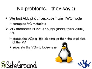 No problems... they say :)
➢ We lost ALL of our backups from TWO node
➢ corrupted VG metadata
➢ VG metadata is not enough (more then 2000)
LVs
➢ create the VGs a little bit smaller then the total size
of the PV
➢ separate the VGs to loose less
 
