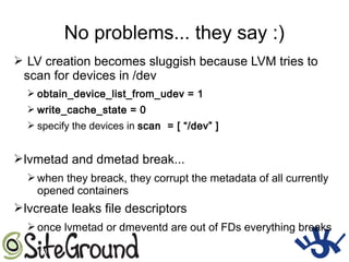 No problems... they say :)
➢ LV creation becomes sluggish because LVM tries to
scan for devices in /dev
➢ obtain_device_list_from_udev = 1
➢ write_cache_state = 0
➢ specify the devices in scan = [ “/dev” ]
➢lvmetad and dmetad break...
➢ when they breack, they corrupt the metadata of all currently
opened containers
➢lvcreate leaks file descriptors
➢ once lvmetad or dmeventd are out of FDs everything breaks
 