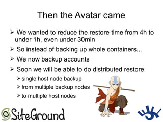 Then the Avatar came
➢ We wanted to reduce the restore time from 4h to
under 1h, even under 30min
➢ So instead of backing up whole containers...
➢ We now backup accounts
➢ Soon we will be able to do distributed restore
➢ single host node backup
➢ from multiple backup nodes
➢ to multiple host nodes
 