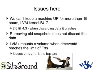 Issues here
➢ We can't keep a machine UP for more then 19
hours, LVM kernel BUG
➢ 2.6 till 4.3 - when discarding data it crashes
➢ Removing old snapshots does not discard the
data
➢ LVM umounts a volume when dmeventd
reaches the limit of Fds
➢ It does umount -l, the bastard
 