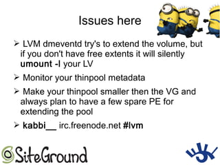 Issues here
➢ LVM dmeventd try's to extend the volume, but
if you don't have free extents it will silently
umount -l your LV
➢ Monitor your thinpool metadata
➢ Make your thinpool smaller then the VG and
always plan to have a few spare PE for
extending the pool
➢ kabbi__ irc.freenode.net #lvm
 