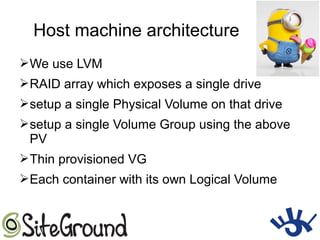Host machine architecture
➢We use LVM
➢RAID array which exposes a single drive
➢setup a single Physical Volume on that drive
➢setup a single Volume Group using the above
PV
➢Thin provisioned VG
➢Each container with its own Logical Volume
 