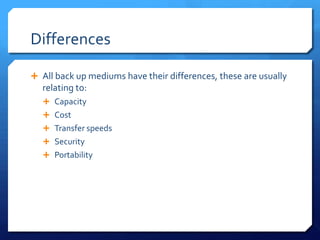 Differences
 All back up mediums have their differences, these are usually
relating to:
 Capacity
 Cost
 Transfer speeds
 Security
 Portability
 