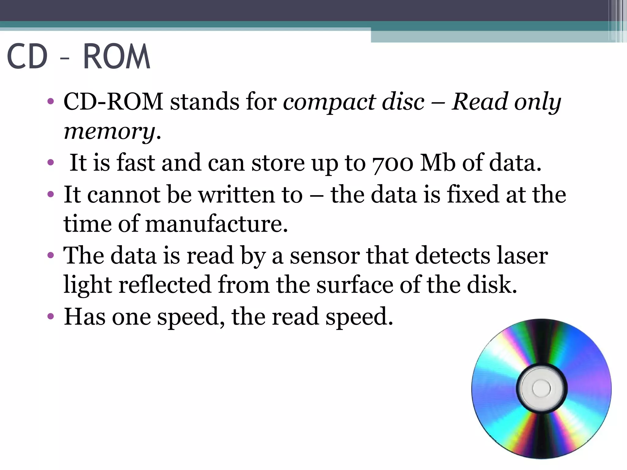 CD – ROM
• CD-ROM stands for compact disc – Read only
memory.
• It is fast and can store up to 700 Mb of data.
• It cannot be written to – the data is fixed at the
time of manufacture.
• The data is read by a sensor that detects laser
light reflected from the surface of the disk.
• Has one speed, the read speed.
 