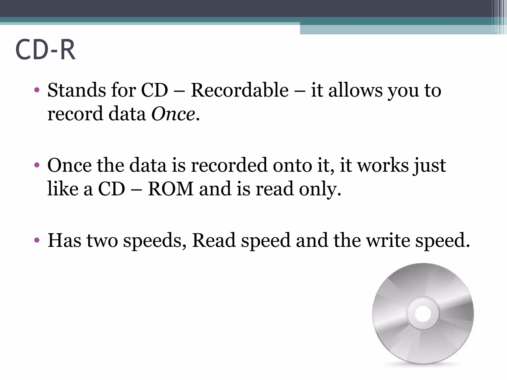 CD-R
• Stands for CD – Recordable – it allows you to
record data Once.
• Once the data is recorded onto it, it works just
like a CD – ROM and is read only.
• Has two speeds, Read speed and the write speed.
 