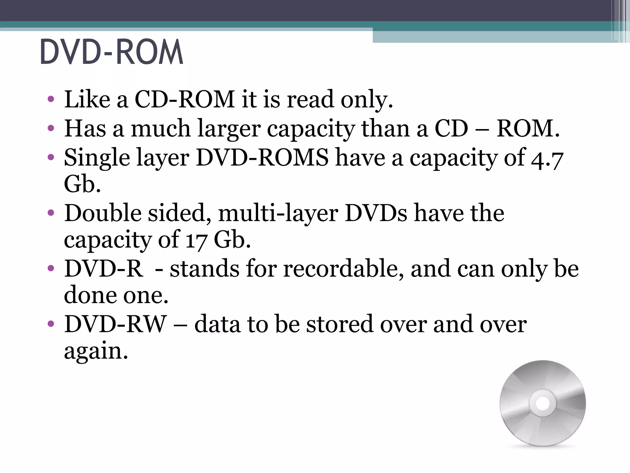 DVD-ROM
• Like a CD-ROM it is read only.
• Has a much larger capacity than a CD – ROM.
• Single layer DVD-ROMS have a capacity of 4.7
Gb.
• Double sided, multi-layer DVDs have the
capacity of 17 Gb.
• DVD-R - stands for recordable, and can only be
done one.
• DVD-RW – data to be stored over and over
again.
 