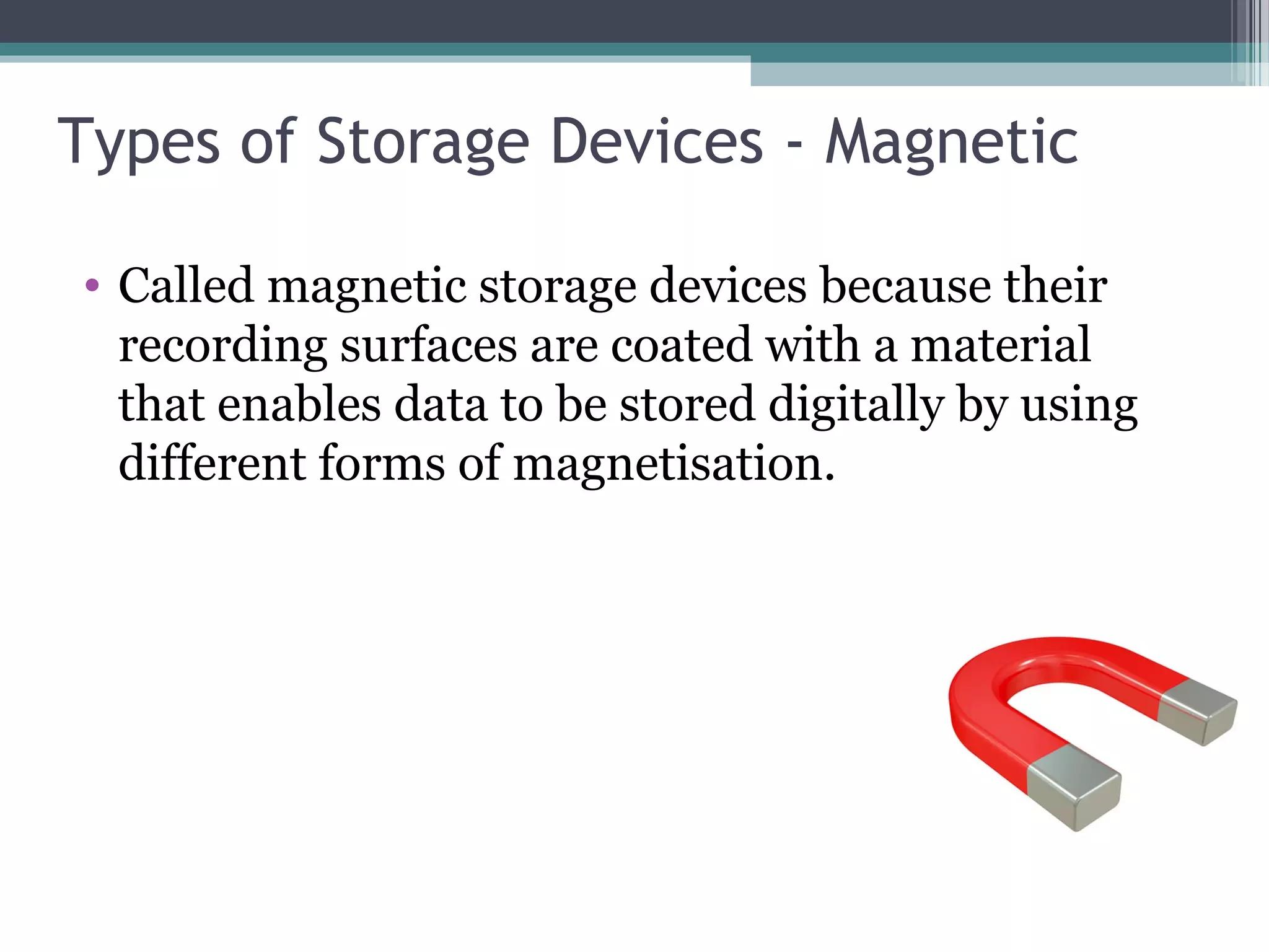 Types of Storage Devices - Magnetic
• Called magnetic storage devices because their
recording surfaces are coated with a material
that enables data to be stored digitally by using
different forms of magnetisation.
 
