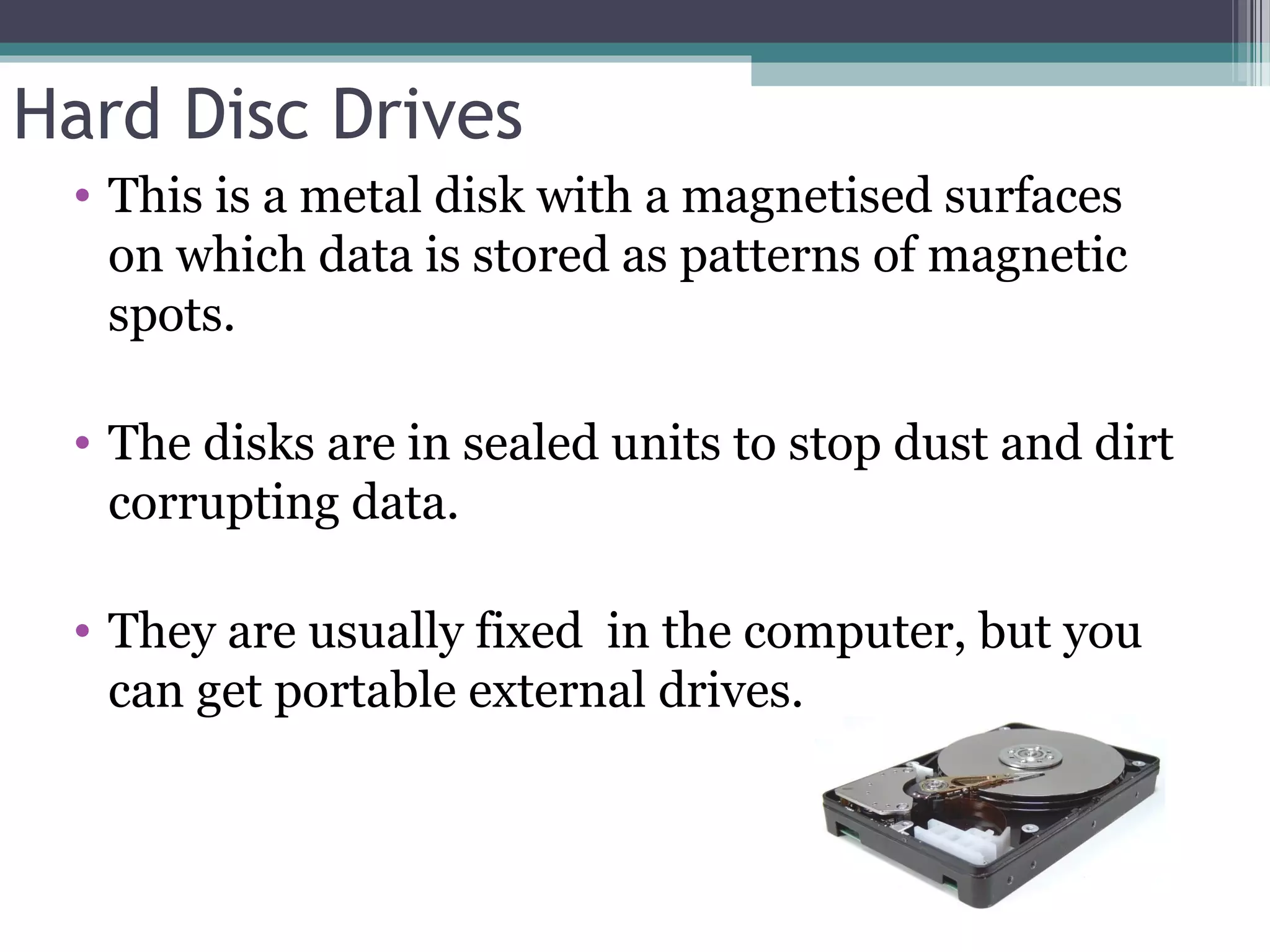 Hard Disc Drives
• This is a metal disk with a magnetised surfaces
on which data is stored as patterns of magnetic
spots.
• The disks are in sealed units to stop dust and dirt
corrupting data.
• They are usually fixed in the computer, but you
can get portable external drives.
 