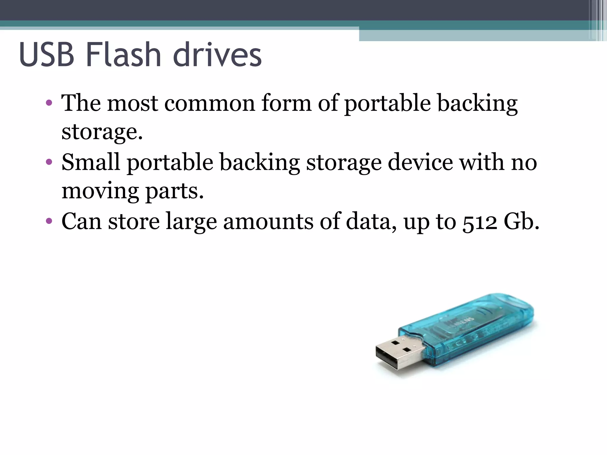 USB Flash drives
• The most common form of portable backing
storage.
• Small portable backing storage device with no
moving parts.
• Can store large amounts of data, up to 512 Gb.
 