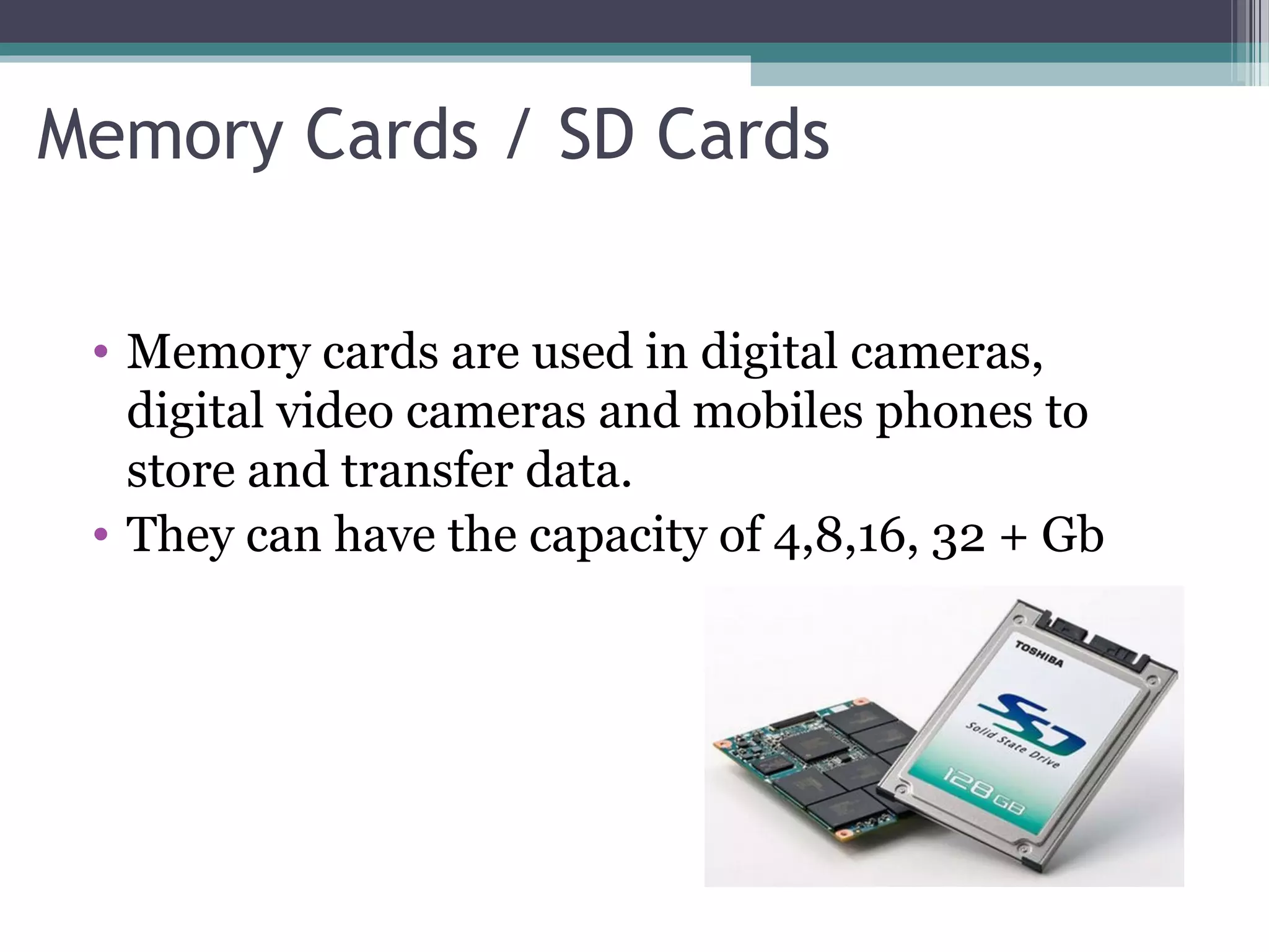 Memory Cards / SD Cards
• Memory cards are used in digital cameras,
digital video cameras and mobiles phones to
store and transfer data.
• They can have the capacity of 4,8,16, 32 + Gb
 