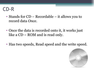 CD-R
• Stands for CD – Recordable – it allows you to
record data Once.
• Once the data is recorded onto it, it works just
like a CD – ROM and is read only.
• Has two speeds, Read speed and the write speed.
 