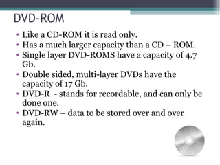 DVD-ROM
• Like a CD-ROM it is read only.
• Has a much larger capacity than a CD – ROM.
• Single layer DVD-ROMS have a capacity of 4.7
Gb.
• Double sided, multi-layer DVDs have the
capacity of 17 Gb.
• DVD-R - stands for recordable, and can only be
done one.
• DVD-RW – data to be stored over and over
again.
 