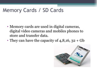 Memory Cards / SD Cards
• Memory cards are used in digital cameras,
digital video cameras and mobiles phones to
store and transfer data.
• They can have the capacity of 4,8,16, 32 + Gb
 