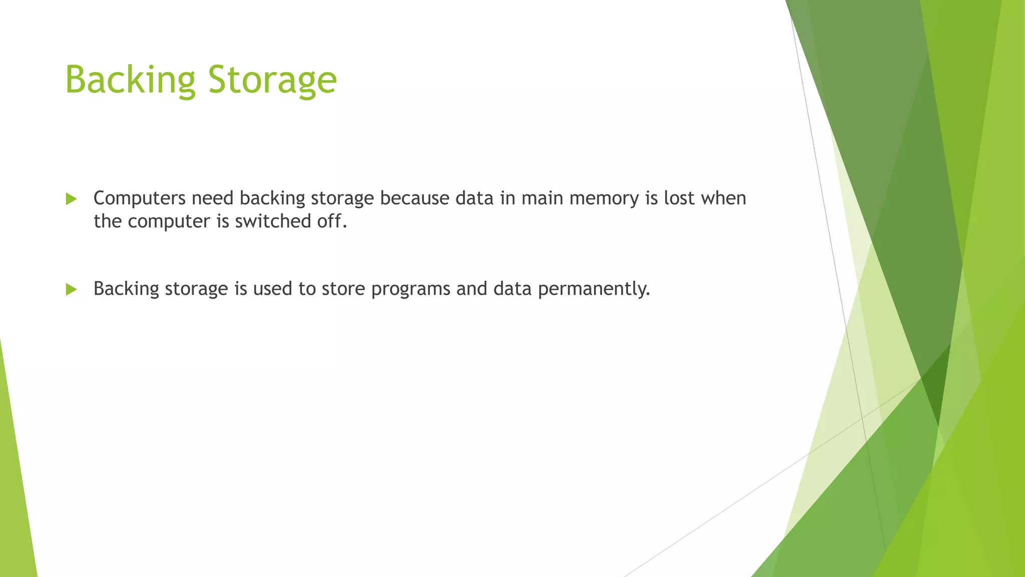 Backing Storage
Computers need backing storage because data in main memory is lost when
the computer is switched off.
Backing storage is used to store programs and data permanently.