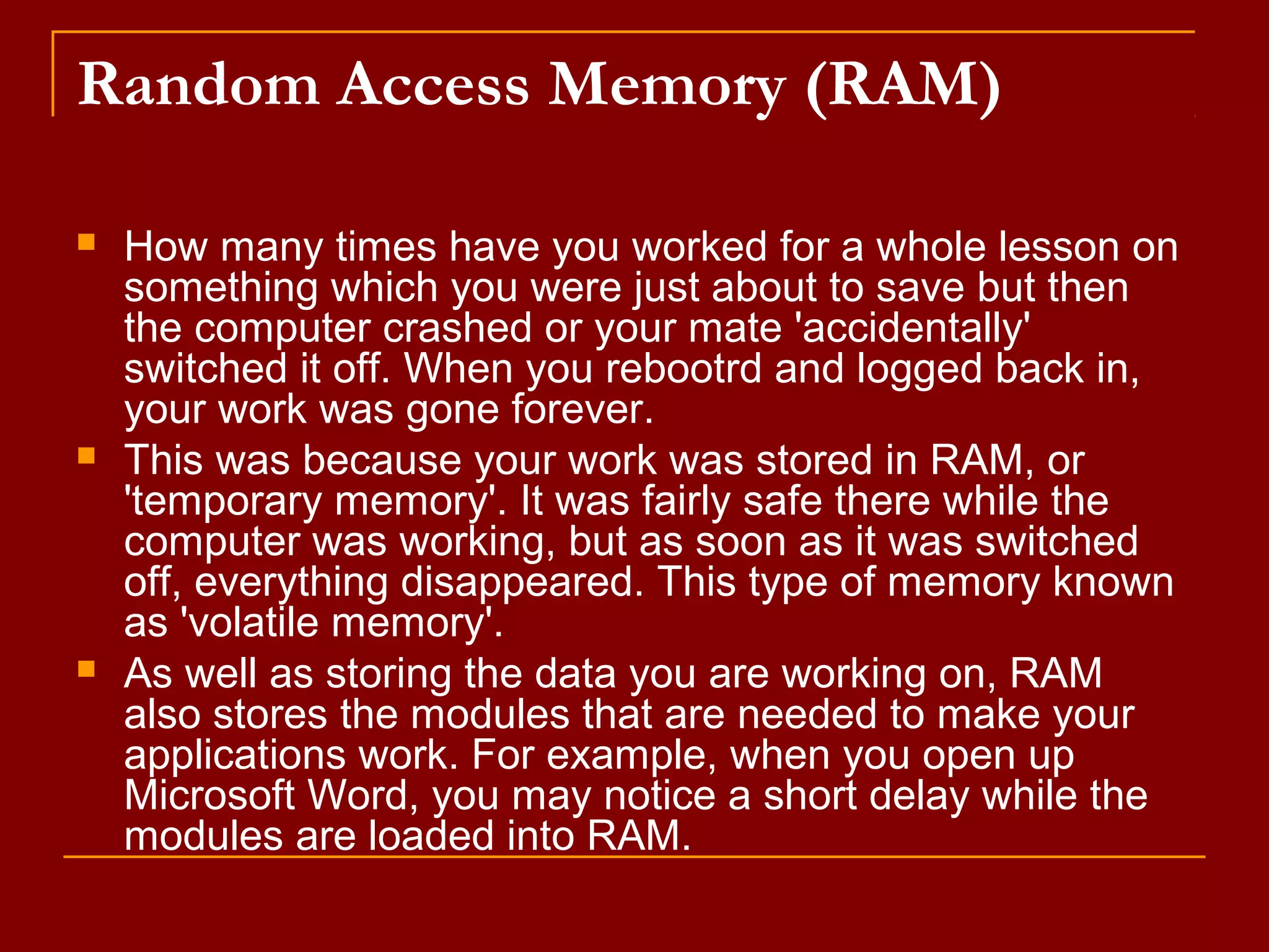 Random Access Memory (RAM)
 How many times have you worked for a whole lesson on
something which you were just about to save but then
the computer crashed or your mate 'accidentally'
switched it off. When you rebootrd and logged back in,
your work was gone forever.
 This was because your work was stored in RAM, or
'temporary memory'. It was fairly safe there while the
computer was working, but as soon as it was switched
off, everything disappeared. This type of memory known
as 'volatile memory'.
 As well as storing the data you are working on, RAM
also stores the modules that are needed to make your
applications work. For example, when you open up
Microsoft Word, you may notice a short delay while the
modules are loaded into RAM.
 