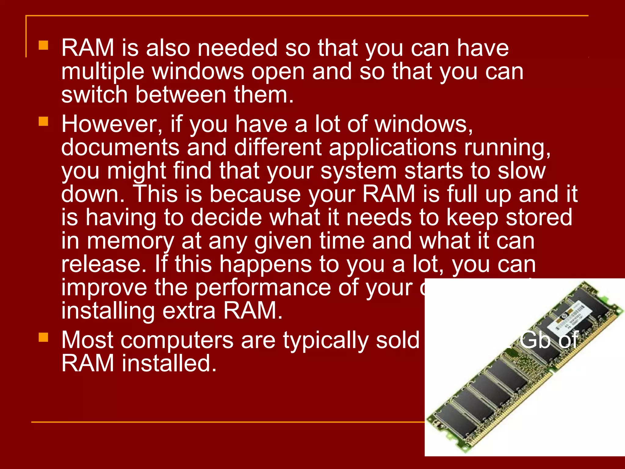  RAM is also needed so that you can have
multiple windows open and so that you can
switch between them.
 However, if you have a lot of windows,
documents and different applications running,
you might find that your system starts to slow
down. This is because your RAM is full up and it
is having to decide what it needs to keep stored
in memory at any given time and what it can
release. If this happens to you a lot, you can
improve the performance of your computer by
installing extra RAM.
 Most computers are typically sold with 1-2 Gb of
RAM installed.
 