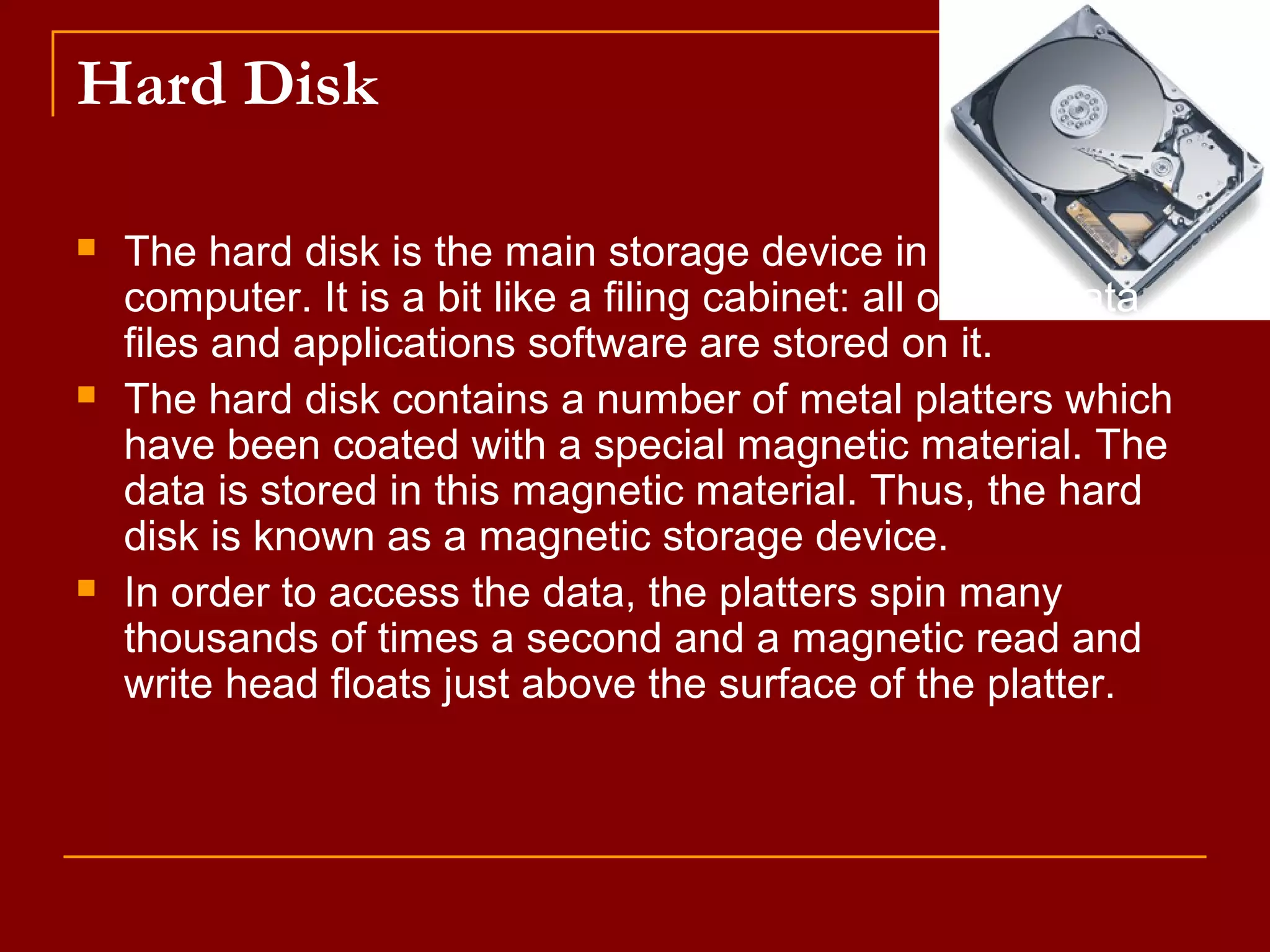 Hard Disk
 The hard disk is the main storage device in your
computer. It is a bit like a filing cabinet: all of your data
files and applications software are stored on it.
 The hard disk contains a number of metal platters which
have been coated with a special magnetic material. The
data is stored in this magnetic material. Thus, the hard
disk is known as a magnetic storage device.
 In order to access the data, the platters spin many
thousands of times a second and a magnetic read and
write head floats just above the surface of the platter.
 