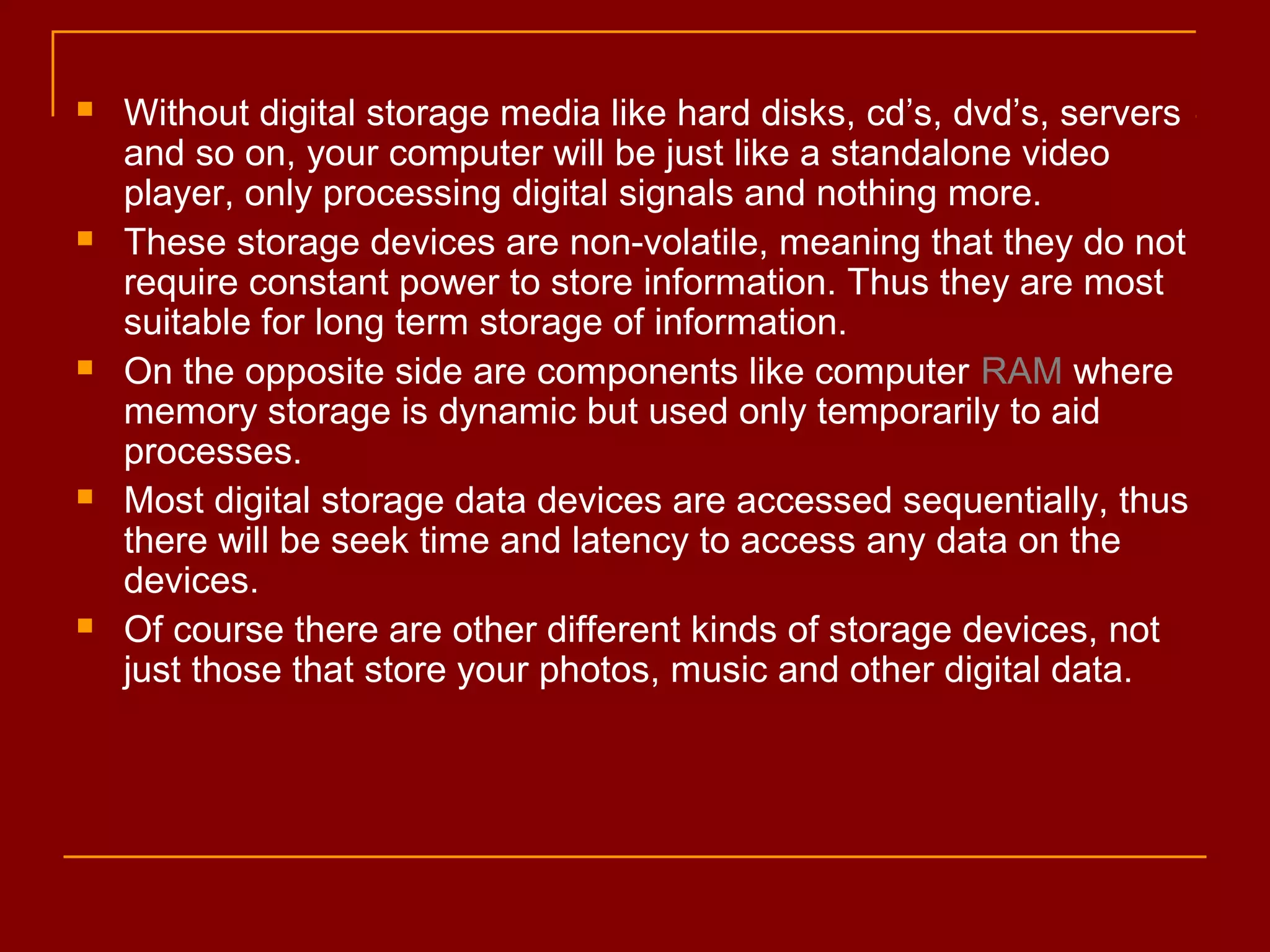  Without digital storage media like hard disks, cd’s, dvd’s, servers
and so on, your computer will be just like a standalone video
player, only processing digital signals and nothing more.
 These storage devices are non-volatile, meaning that they do not
require constant power to store information. Thus they are most
suitable for long term storage of information.
 On the opposite side are components like computer RAM where
memory storage is dynamic but used only temporarily to aid
processes.
 Most digital storage data devices are accessed sequentially, thus
there will be seek time and latency to access any data on the
devices.
 Of course there are other different kinds of storage devices, not
just those that store your photos, music and other digital data.
 